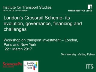 Institute for Transport Studies
FACULTY OF ENVIRONMENT
London’s Crossrail Scheme- its
evolution, governance, financing and
challenges
Workshop on transport investment – London,
Paris and New York
22nd
March 2017
Tom Worsley Visiting Fellow
 