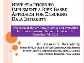 1
BEST PRACTICES TO
IMPLEMENT A RISK BASED
APPROACH FOR ENSURING
DATA INTEGRITY
Dr. Bhaswat S. Chakraborty
Former Sr.VP, & Chair, R&D Core Committee, Cadila Pharma
Former Director, Biopharmaceutics, Biovail, Canada
Former Senior Reviewer, TPD, Canada
1
Presented at the 2nd Data Integrity and Protection
for Clinical Research Summit, London, UK,
December 7-8, 2017
 