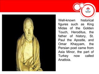 Well-known     historical
figures such as King
Midas of the Golden
Touch, Heroditus, the
father of history, St.
Paul the Apostle, and
Omar Khayyam, the
Persian poet came from
Asia Minor, the part of
Turkey    now     called
Anatloia.
 