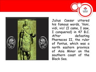 Julius Caesar uttered
his famous words, ‘Veni,
vidi, vici’ (I came, I saw,
I conquered) in 47 B.C.
After             defeating
Pharnaces II, the ruler
of Pontus, which was a
north eastern province
of Asia Minor on the
southern coast of the
Black Sea.
 