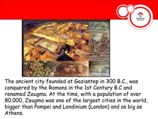 The ancient city founded at Gaziantep in 300 B.C., was
conquered by the Romans in the 1st Century B.C and
renamed Zeugma. At the time, with a population of over
80.000, Zeugma was one of the largest cities in the world,
bigger than Pompei and Londinium (London) and as big as
Athens.
 
