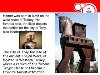 Homer was born in Izmir on the
west coast of Turkey. His
famous epic, the Illiad depicts
the battles for the city of Troy,
also located in Turkey.




The city of Troy the site of
the ancient Trojan Wars, is
located in Western Turkey,
where a replica of the famous
Trojan Horse has become a
favorite tourist attraction.
 