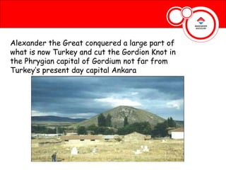 Alexander the Great conquered a large part of
what is now Turkey and cut the Gordion Knot in
the Phrygian capital of Gordium not far from
Turkey’s present day capital Ankara
 