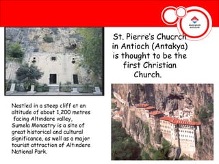 St. Pierre’s Chucrch
                                   in Antioch (Antakya)
                                   is thought to be the
                                       first Christian
                                          Church.


Nestled in a steep cliff at an
altitude of about 1,200 metres
 facing Altındere valley,
Sumela Monastry is a site of
great historical and cultural
significance, as well as a major
tourist attraction of Altındere
National Park.
 