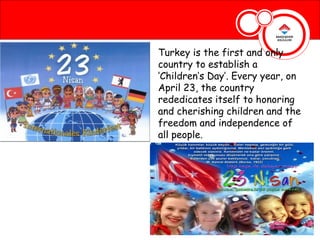 Turkey is the first and only
country to establish a
‘Children’s Day’. Every year, on
April 23, the country
rededicates itself to honoring
and cherishing children and the
freedom and independence of
all people.
 