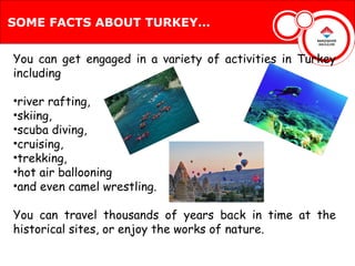 SOME FACTS ABOUT TURKEY…


You can get engaged in a variety of activities in Turkey
including

•river rafting,
•skiing,
•scuba diving,
•cruising,
•trekking,
•hot air ballooning
•and even camel wrestling.

You can travel thousands of years back in time at the
historical sites, or enjoy the works of nature.
 