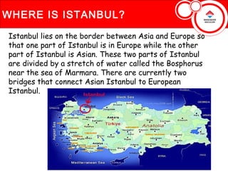 WHERE IS ISTANBUL?

Istanbul lies on the border between Asia and Europe so
that one part of Istanbul is in Europe while the other
part of Istanbul is Asian. These two parts of Istanbul
are divided by a stretch of water called the Bosphorus
near the sea of Marmara. There are currently two
bridges that connect Asian Istanbul to European
Istanbul.
 