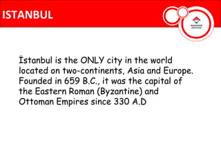ISTANBUL


  İstanbul is the ONLY city in the world
  located on two-continents, Asia and Europe.
  Founded in 659 B.C., it was the capital of
  the Eastern Roman (Byzantine) and
  Ottoman Empires since 330 A.D
 
