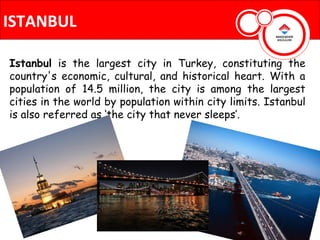 ISTANBUL

Istanbul is the largest city in Turkey, constituting the
country's economic, cultural, and historical heart. With a
population of 14.5 million, the city is among the largest
cities in the world by population within city limits. Istanbul
is also referred as ‘the city that never sleeps’.
 