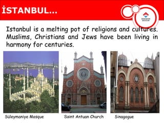İSTANBUL…

Istanbul is a melting pot of religions and cultures.
Muslims, Christians and Jews have been living in
harmony for centuries.




Süleymaniye Mosque   Saint Antuan Church   Sinagogue
 