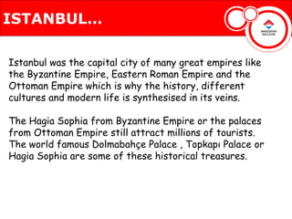 ISTANBUL…

Istanbul was the capital city of many great empires like
the Byzantine Empire, Eastern Roman Empire and the
Ottoman Empire which is why the history, different
cultures and modern life is synthesised in its veins.

The Hagia Sophia from Byzantine Empire or the palaces
from Ottoman Empire still attract millions of tourists.
The world famous Dolmabahçe Palace , Topkapı Palace or
Hagia Sophia are some of these historical treasures.
 