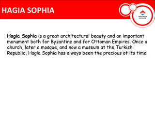 HAGIA SOPHIA

 Hagia Sophia is a great architectural beauty and an important
 monument both for Byzantine and for Ottoman Empires. Once a
 church, later a mosque, and now a museum at the Turkish
 Republic, Hagia Sophia has always been the precious of its time.
 