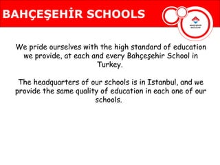 BAHÇEŞEHİR SCHOOLS

 We pride ourselves with the high standard of education
  we provide, at each and every Bahçeşehir School in
                        Turkey.

  The headquarters of our schools is in Istanbul, and we
                 BAHÇEŞEHİR SCHOOLS
 provide the same quality of education in each one of our
                        schools.
 