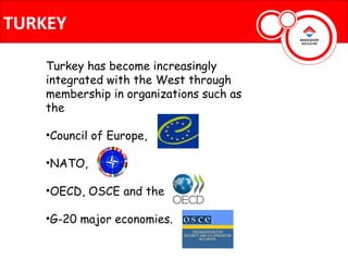 TURKEY

    Turkey has become increasingly
    integrated with the West through
    membership in organizations such as
    the

    •Council of Europe,

    •NATO,

    •OECD, OSCE and the

    •G-20 major economies.
 