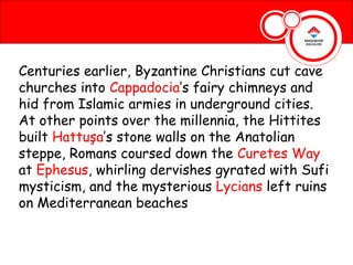 Centuries earlier, Byzantine Christians cut cave
churches into Cappadocia’s fairy chimneys and
hid from Islamic armies in underground cities.
At other points over the millennia, the Hittites
built Hattuşa’s stone walls on the Anatolian
steppe, Romans coursed down the Curetes Way
at Ephesus, whirling dervishes gyrated with Sufi
mysticism, and the mysterious Lycians left ruins
on Mediterranean beaches
 