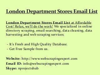 London Department Stores Email List at Affordable
Cost! Relax, we'll do the work! We specialized in online
directory scraping, email searching, data cleaning, data
harvesting and web scraping services.
- It’s Fresh and High Quality Database.
- Get Free Sample from us.
Website: http://www.webscrapingexpert.com
Email ID: info@webscrapingexpert.com
Skype: nprojectshub
 