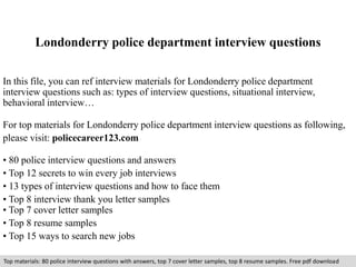 Londonderry police department interview questions 
In this file, you can ref interview materials for Londonderry police department 
interview questions such as: types of interview questions, situational interview, 
behavioral interview… 
For top materials for Londonderry police department interview questions as following, 
please visit: policecareer123.com 
• 80 police interview questions and answers 
• Top 12 secrets to win every job interviews 
• 13 types of interview questions and how to face them 
• Top 8 interview thank you letter samples 
• Top 7 cover letter samples 
• Top 8 resume samples 
• Top 15 ways to search new jobs 
Top materials: 80 police interview questions with answers, top 7 cover letter samples, top 8 resume samples. Free pdf download 
 