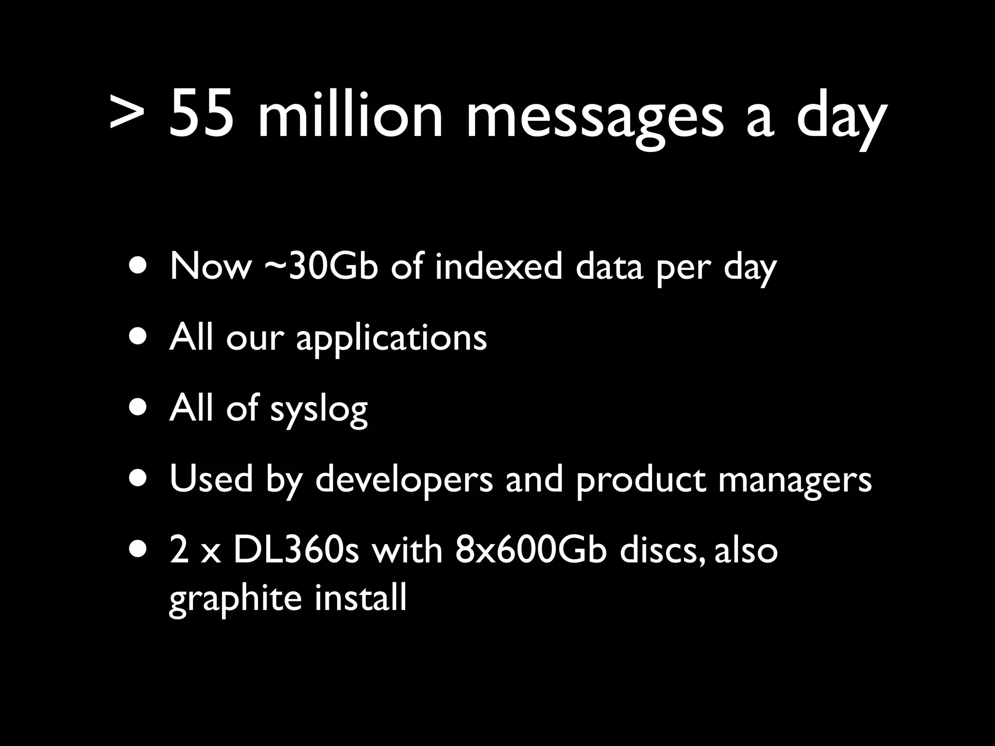 > 55 million messages a day

• Now ~30Gb of indexed data per day
• All our applications
• All of syslog
• Used by developers and product managers
• 2 x DL360s with 8x600Gb discs, also
  graphite install
 