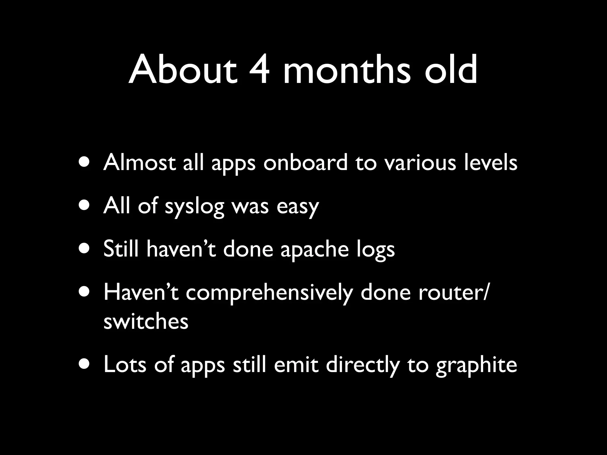 About 4 months old

• Almost all apps onboard to various levels
• All of syslog was easy
• Still haven’t done apache logs
• Haven’t comprehensively done router/
  switches
• Lots of apps still emit directly to graphite
 