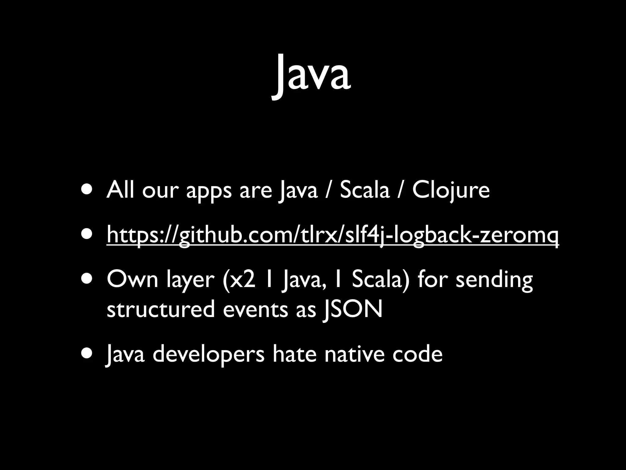 Java

• All our apps are Java / Scala / Clojure
• https://github.com/tlrx/slf4j-logback-zeromq
• Own layer (x2 1 Java, 1 Scala) for sending
  structured events as JSON
• Java developers hate native code
 