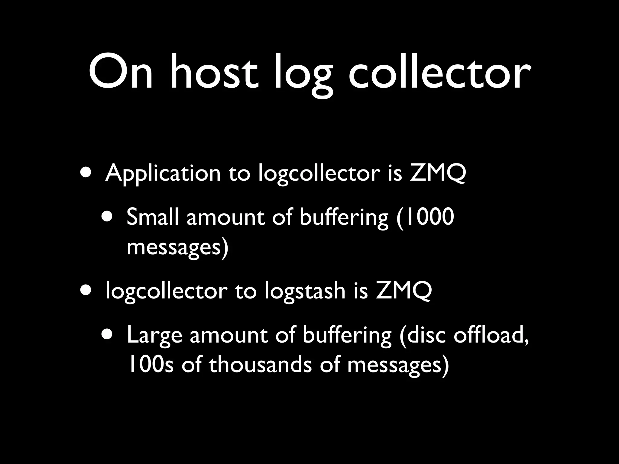 On host log collector
• Application to logcollector is ZMQ
 • Small amount of buffering (1000
    messages)
• logcollector to logstash is ZMQ
 • Large amount of buffering (disc ofﬂoad,
    100s of thousands of messages)
 