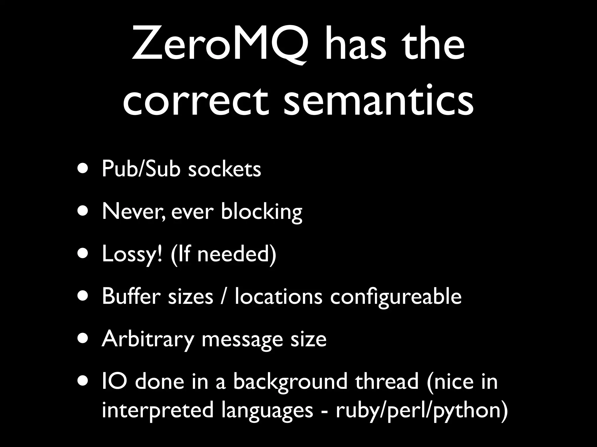 ZeroMQ has the
    correct semantics
• Pub/Sub sockets
• Never, ever blocking
• Lossy! (If needed)
• Buffer sizes / locations conﬁgureable
• Arbitrary message size
• IO done in a background thread (nice in
  interpreted languages - ruby/perl/python)
 