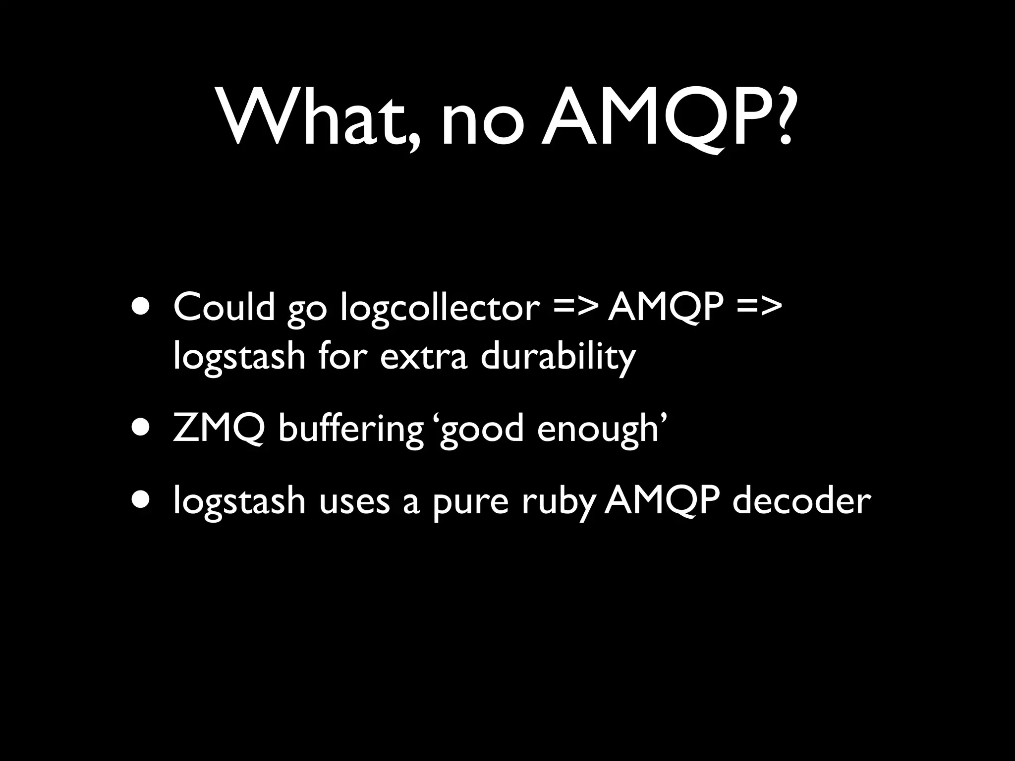 What, no AMQP?

• Could go logcollector => AMQP =>
  logstash for extra durability
• ZMQ buffering ‘good enough’
• logstash uses a pure ruby AMQP decoder
 