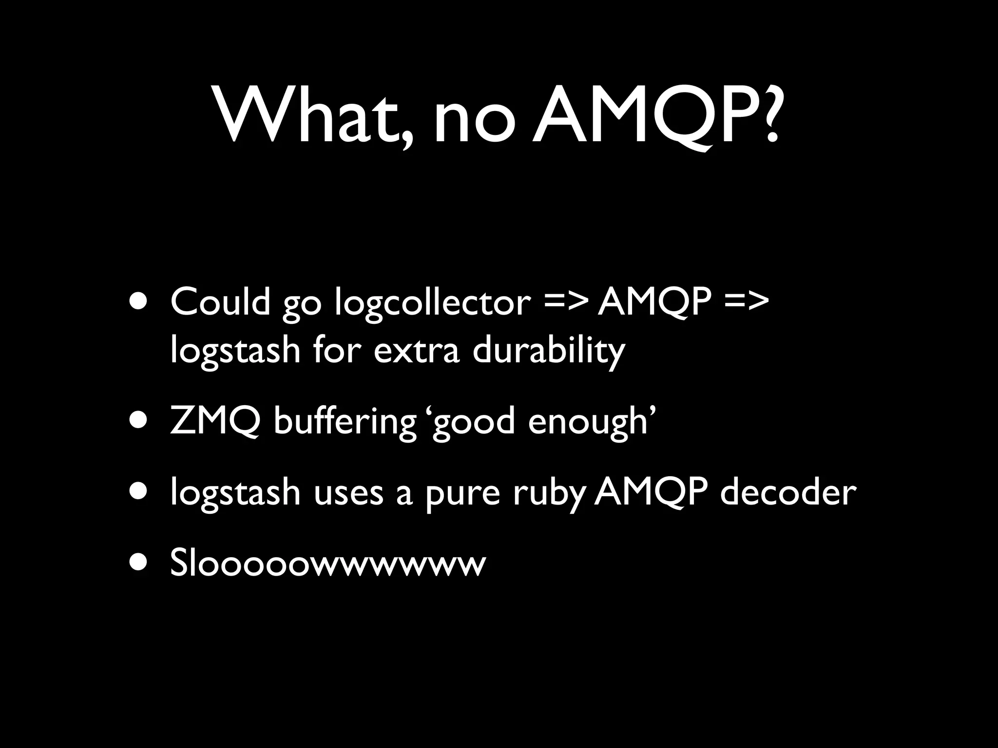 What, no AMQP?

• Could go logcollector => AMQP =>
  logstash for extra durability
• ZMQ buffering ‘good enough’
• logstash uses a pure ruby AMQP decoder
• Slooooowwwwww
 
