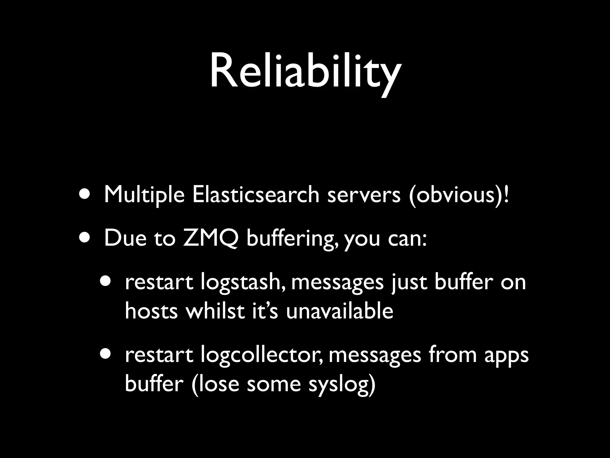 Reliability

• Multiple Elasticsearch servers (obvious)!
• Due to ZMQ buffering, you can:
 • restart logstash, messages just buffer on
    hosts whilst it’s unavailable
  • restart logcollector, messages from apps
    buffer (lose some syslog)
 