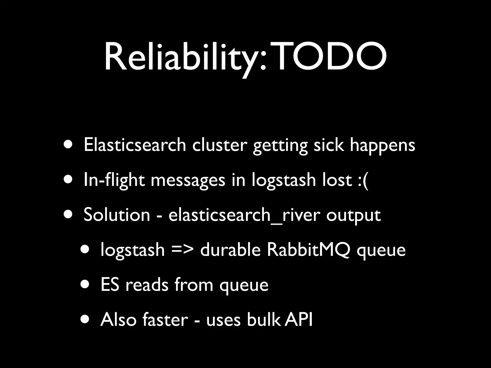 Reliability: TODO

• Elasticsearch cluster getting sick happens
• In-ﬂight messages in logstash lost :(
• Solution - elasticsearch_river output
 • logstash => durable RabbitMQ queue
 • ES reads from queue
 • Also faster - uses bulk API
 