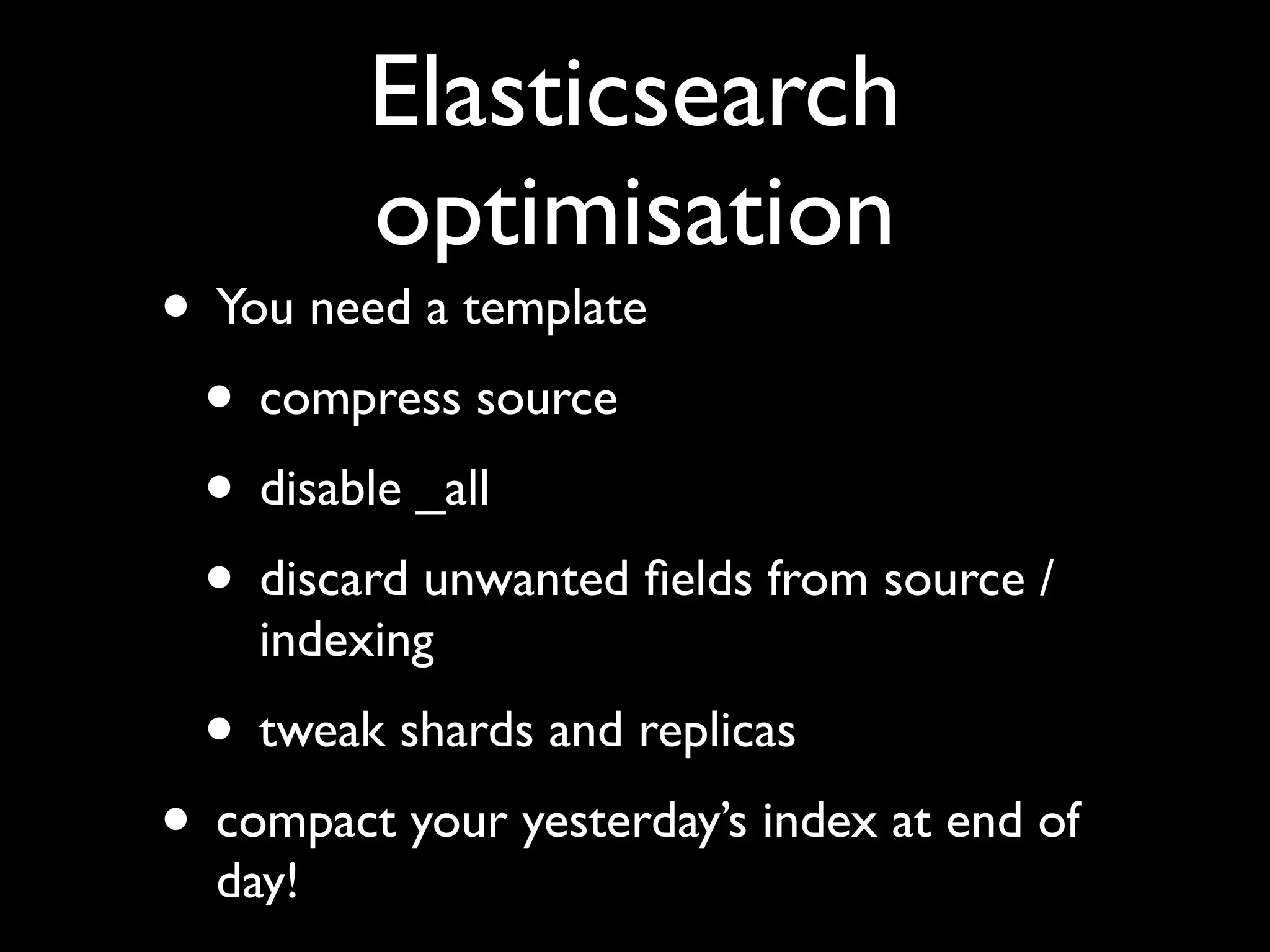 Elasticsearch
         optimisation
• You need a template
 • compress source
 • disable _all
 • discard unwanted ﬁelds from source /
    indexing
 • tweak shards and replicas
• compact your yesterday’s index at end of
  day!
 
