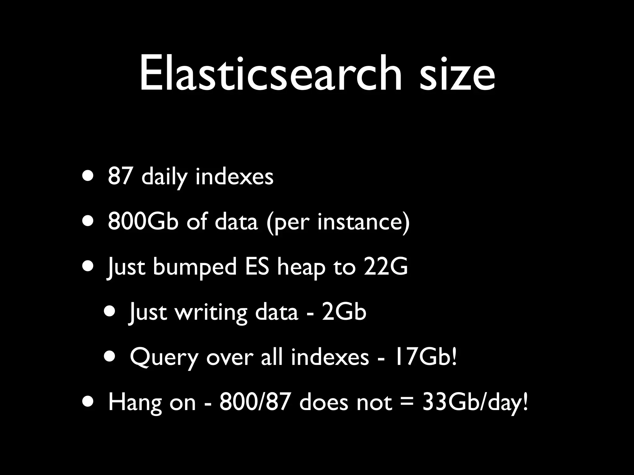 Elasticsearch size
• 87 daily indexes
• 800Gb of data (per instance)
• Just bumped ES heap to 22G
 • Just writing data - 2Gb
 • Query over all indexes - 17Gb!
• Hang on - 800/87 does not = 33Gb/day!
 