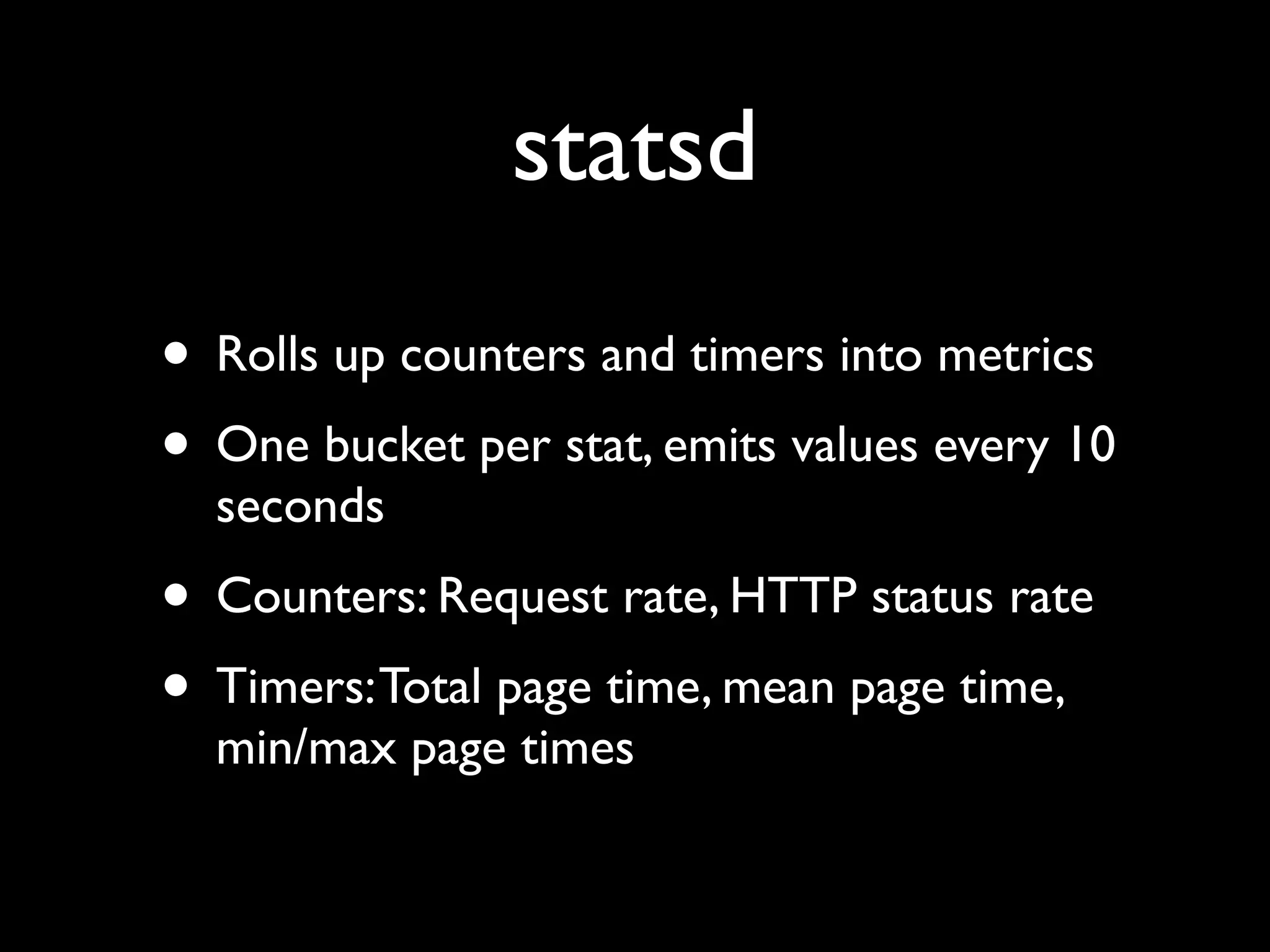 statsd
• Rolls up counters and timers into metrics
• One bucket per stat, emits values every 10
  seconds
• Counters: Request rate, HTTP status rate
• Timers: Total page time, mean page time,
  min/max page times
 
