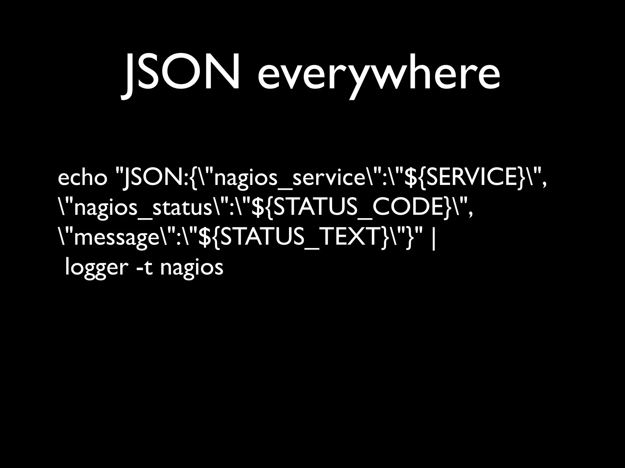 JSON everywhere
echo "JSON:{"nagios_service":"${SERVICE}",
"nagios_status":"${STATUS_CODE}",
"message":"${STATUS_TEXT}"}" |
 logger -t nagios
 