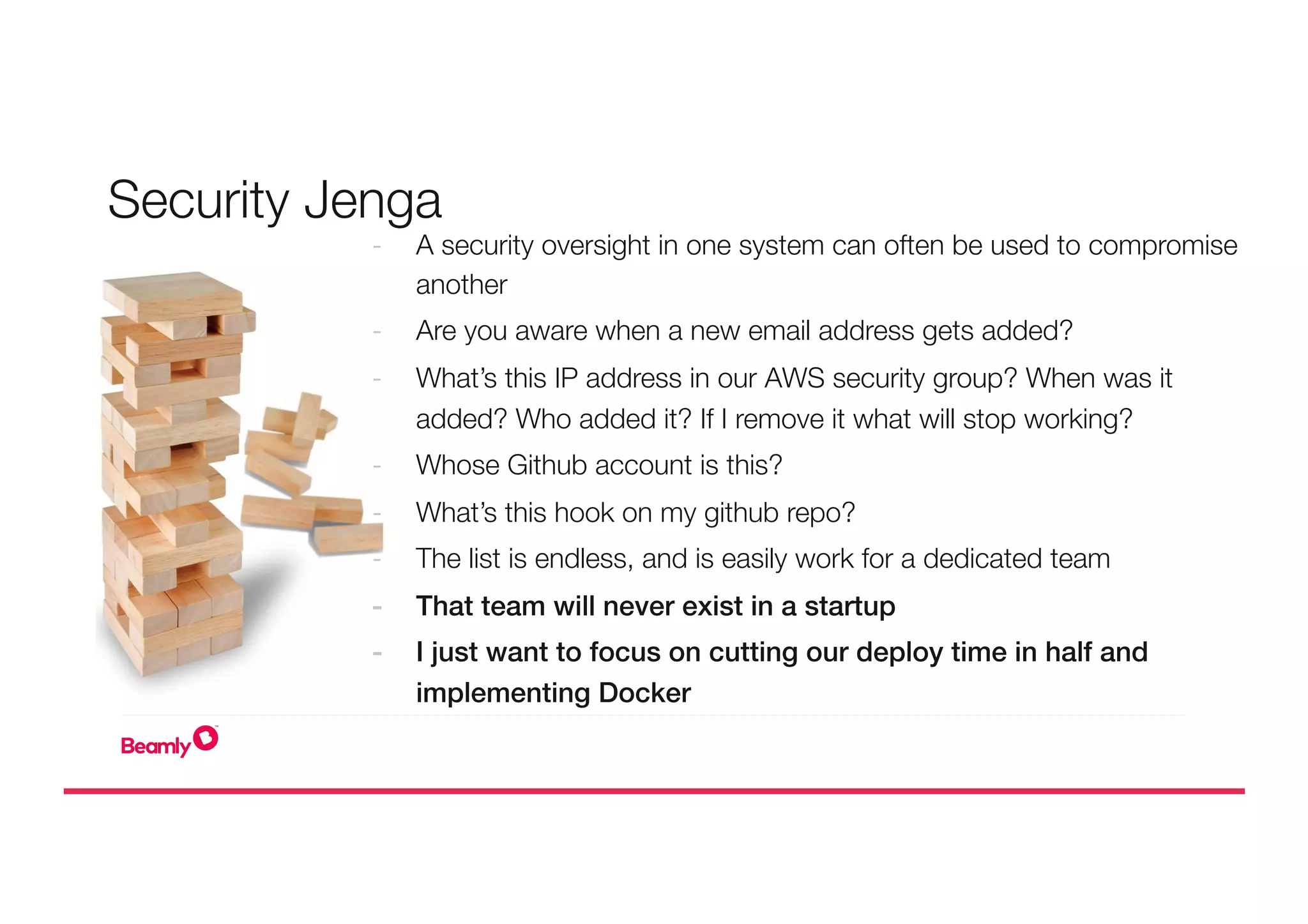 -  A security oversight in one system can often be used to compromise
another
-  Are you aware when a new email address gets added?
-  What’s this IP address in our AWS security group? When was it
added? Who added it? If I remove it what will stop working?
-  Whose Github account is this?
-  What’s this hook on my github repo?
-  The list is endless, and is easily work for a dedicated team
-  That team will never exist in a startup!
-  I just want to focus on cutting our deploy time in half and
implementing Docker!

Security Jenga
 