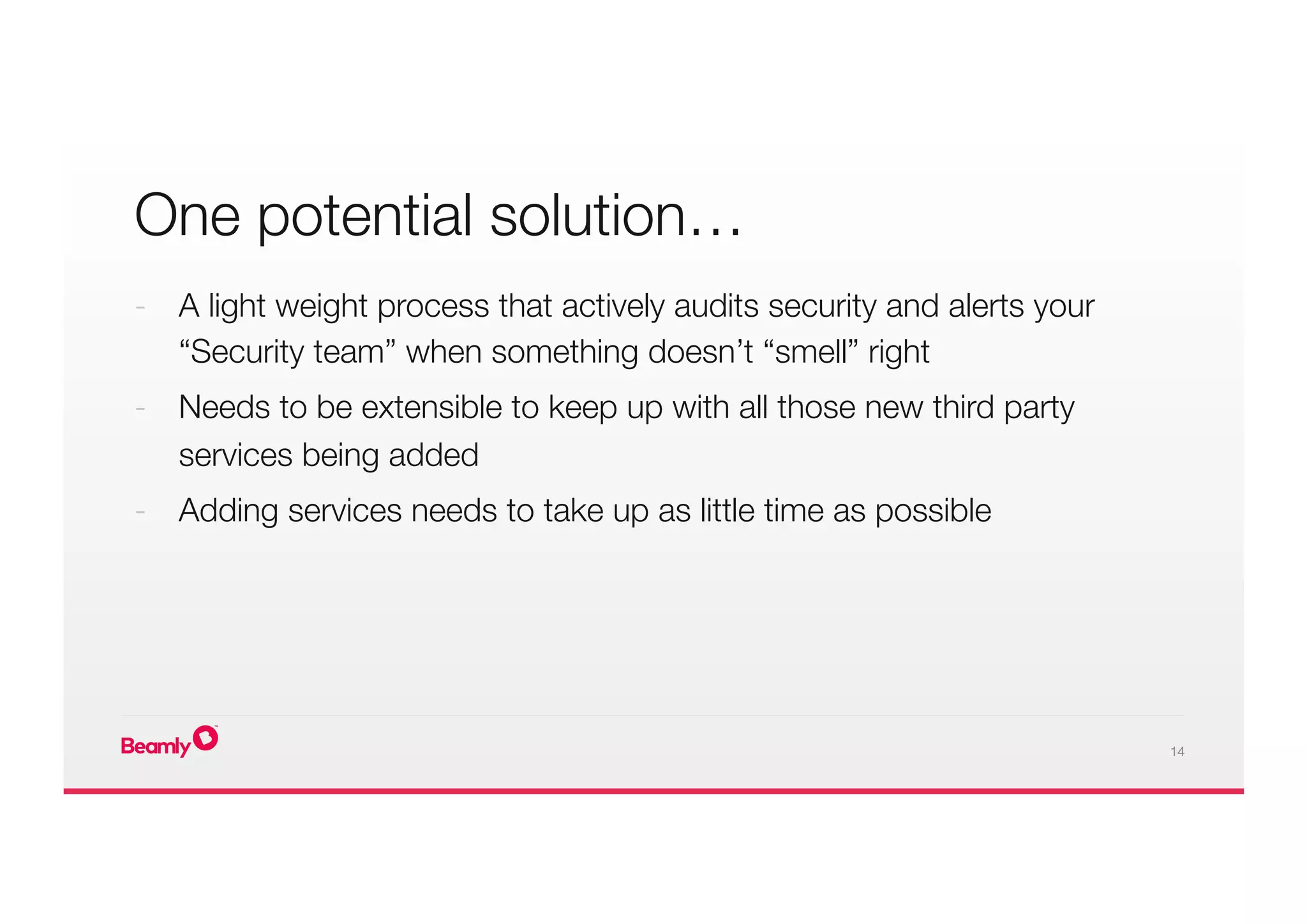 14
One potential solution… 

-  A light weight process that actively audits security and alerts your
“Security team” when something doesn’t “smell” right
-  Needs to be extensible to keep up with all those new third party
services being added
-  Adding services needs to take up as little time as possible
 