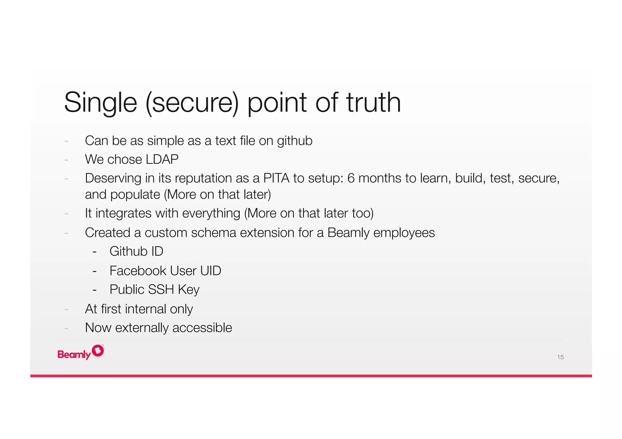 15
Single (secure) point of truth
-  Can be as simple as a text ﬁle on github
-  We chose LDAP 
-  Deserving in its reputation as a PITA to setup: 6 months to learn, build, test, secure,
and populate (More on that later)
-  It integrates with everything (More on that later too)
-  Created a custom schema extension for a Beamly employees
-  Github ID
-  Facebook User UID
-  Public SSH Key
-  At ﬁrst internal only
-  Now externally accessible
 