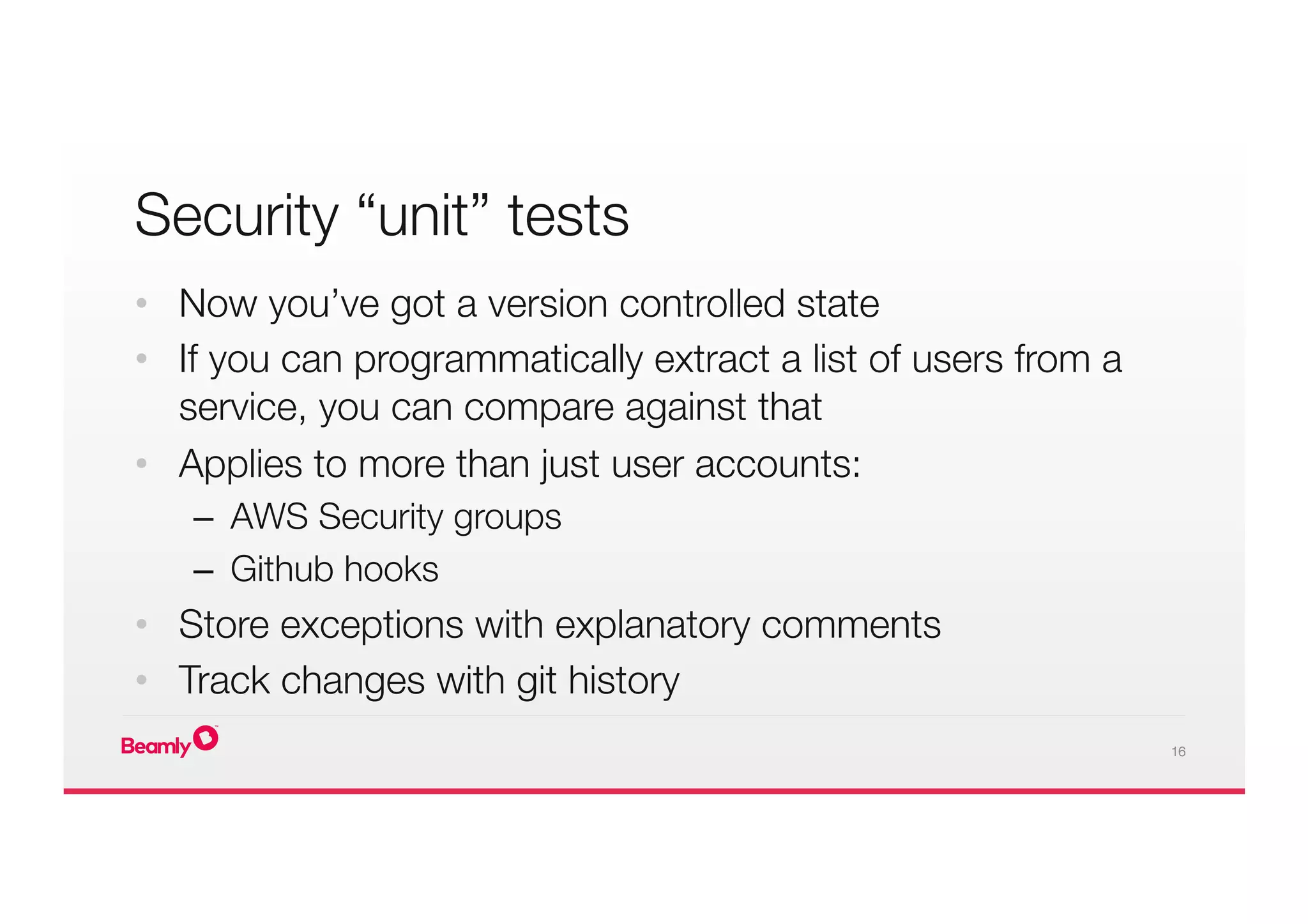16
Security “unit” tests 

•  Now you’ve got a version controlled state
•  If you can programmatically extract a list of users from a
service, you can compare against that
•  Applies to more than just user accounts:
–  AWS Security groups
–  Github hooks
•  Store exceptions with explanatory comments
•  Track changes with git history
 