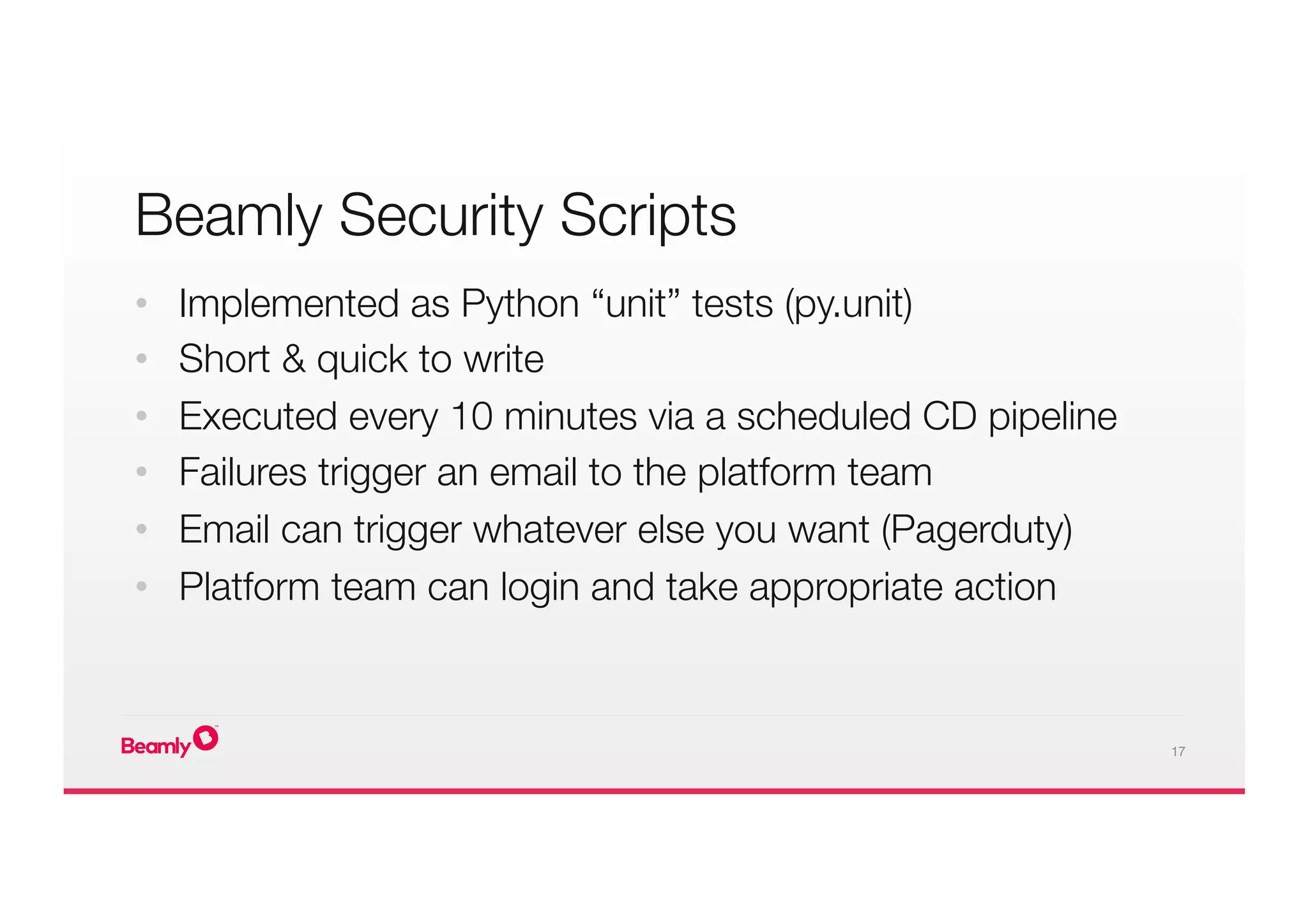 17
Beamly Security Scripts
•  Implemented as Python “unit” tests (py.unit)
•  Short & quick to write
•  Executed every 10 minutes via a scheduled CD pipeline
•  Failures trigger an email to the platform team
•  Email can trigger whatever else you want (Pagerduty)
•  Platform team can login and take appropriate action
 