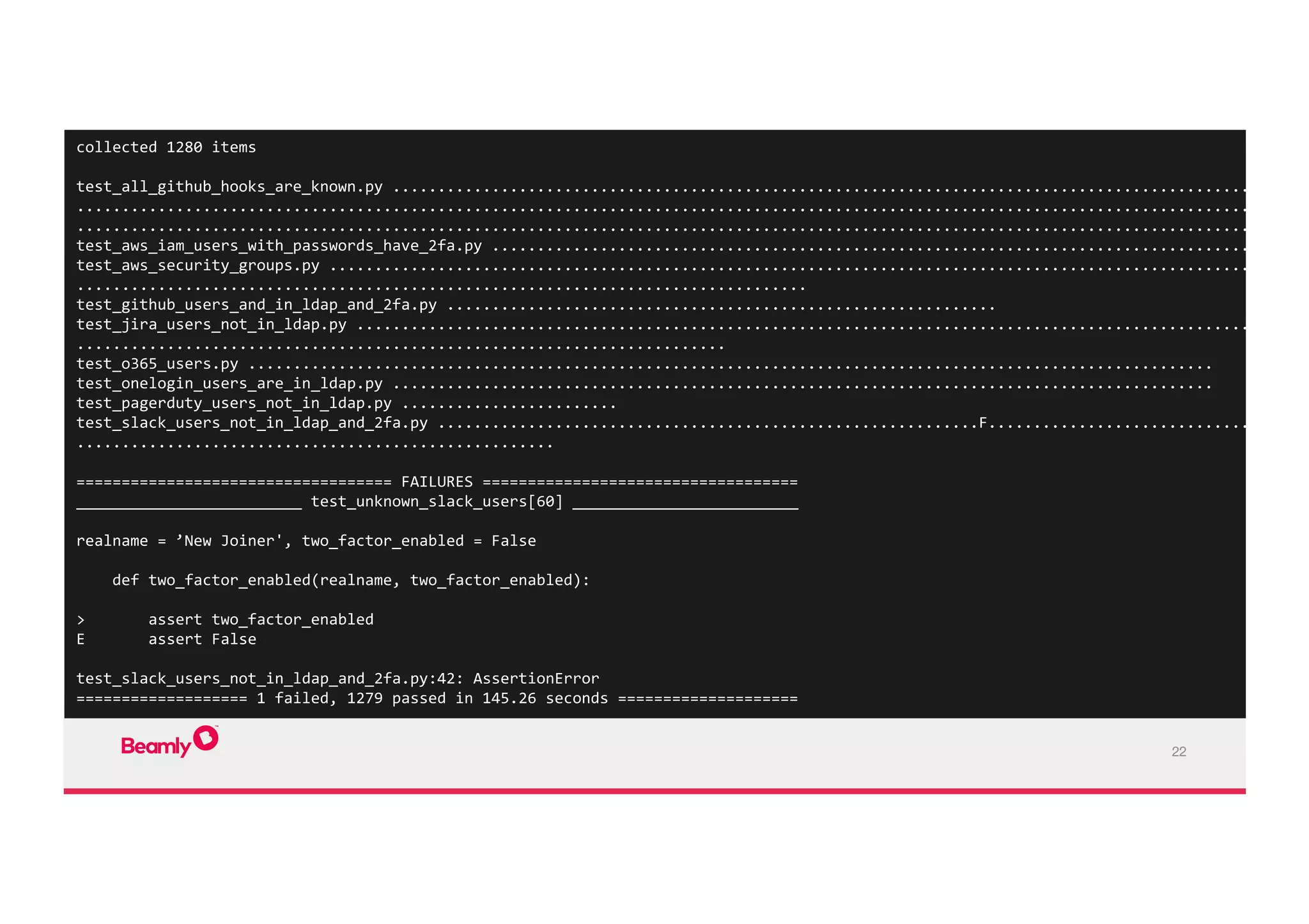 22
collected	
  1280	
  items	
  
	
  
test_all_github_hooks_are_known.py	
  ......................................................................................................
.........................................................................................................................................
..................................................................................................................................	
  
test_aws_iam_users_with_passwords_have_2fa.py	
  .....................................................................................	
  
test_aws_security_groups.py	
  .............................................................................................................
.................................................................................	
  
test_github_users_and_in_ldap_and_2fa.py	
  .............................................................	
  
test_jira_users_not_in_ldap.py	
  ..........................................................................................................
........................................................................	
  
test_o365_users.py	
  ...........................................................................................................	
  
test_onelogin_users_are_in_ldap.py	
  ...........................................................................................	
  
test_pagerduty_users_not_in_ldap.py	
  ........................	
  
test_slack_users_not_in_ldap_and_2fa.py	
  ............................................................F....................................
.....................................................	
  
	
  
===================================	
  FAILURES	
  ===================================	
  
_________________________	
  test_unknown_slack_users[60]	
  _________________________	
  
	
  
realname	
  =	
  ’New	
  Joiner',	
  two_factor_enabled	
  =	
  False	
  
	
  
	
  	
  	
  	
  def	
  two_factor_enabled(realname,	
  two_factor_enabled):	
  
	
  	
  	
  	
  	
  
>	
  	
  	
  	
  	
  	
  	
  assert	
  two_factor_enabled	
  
E	
  	
  	
  	
  	
  	
  	
  assert	
  False	
  
	
  
test_slack_users_not_in_ldap_and_2fa.py:42:	
  AssertionError	
  
===================	
  1	
  failed,	
  1279	
  passed	
  in	
  145.26	
  seconds	
  ====================	
  
 