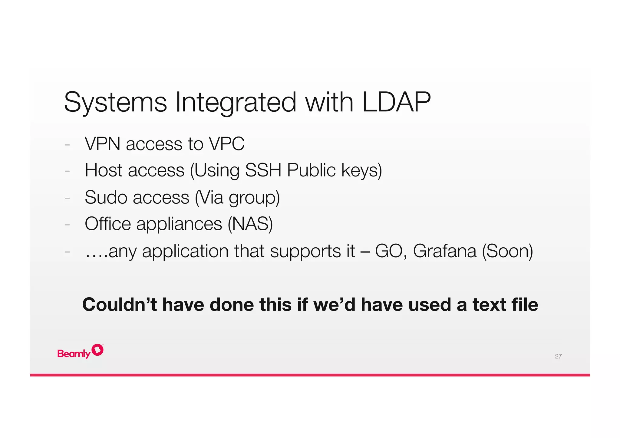 27
Systems Integrated with LDAP
-  VPN access to VPC
-  Host access (Using SSH Public keys)
-  Sudo access (Via group)
-  Ofﬁce appliances (NAS)
-  ….any application that supports it – GO, Grafana (Soon)

Couldn’t have done this if we’d have used a text ﬁle

 
