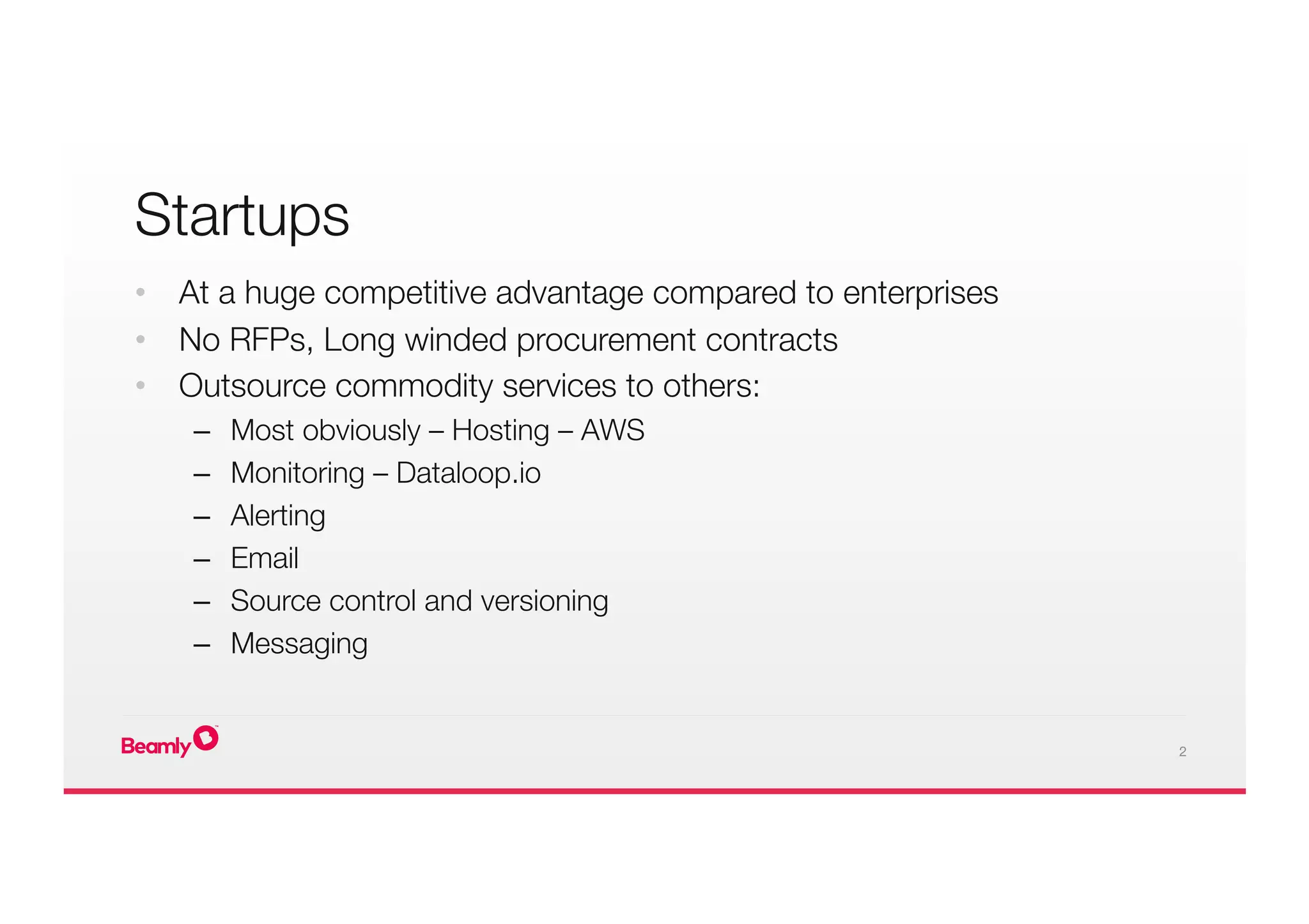 2
•  At a huge competitive advantage compared to enterprises
•  No RFPs, Long winded procurement contracts
•  Outsource commodity services to others:
–  Most obviously – Hosting – AWS
–  Monitoring – Dataloop.io
–  Alerting
–  Email
–  Source control and versioning
–  Messaging
Startups

 