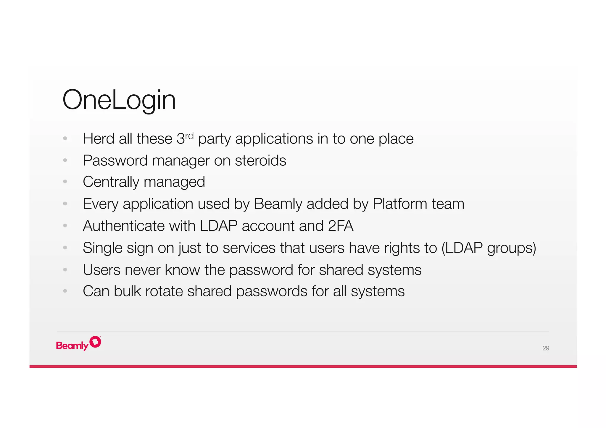 29
•  Herd all these 3rd party applications in to one place
•  Password manager on steroids
•  Centrally managed
•  Every application used by Beamly added by Platform team
•  Authenticate with LDAP account and 2FA
•  Single sign on just to services that users have rights to (LDAP groups)
•  Users never know the password for shared systems
•  Can bulk rotate shared passwords for all systems

OneLogin
 
