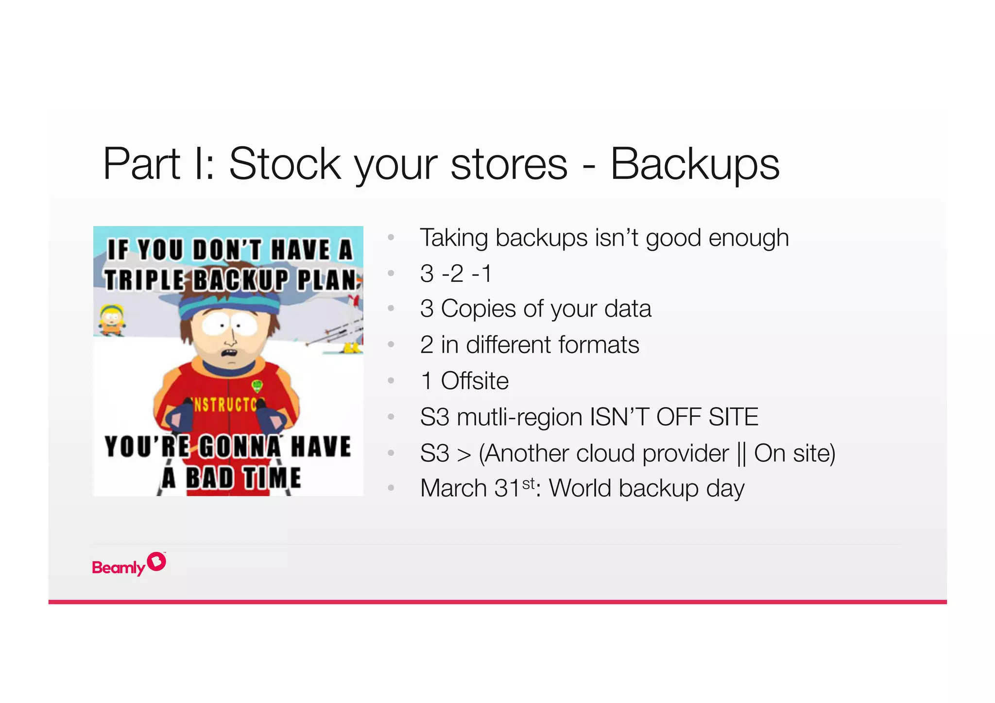 Part I: Stock your stores - Backups
•  Taking backups isn’t good enough
•  3 -2 -1
•  3 Copies of your data
•  2 in different formats
•  1 Offsite
•  S3 mutli-region ISN’T OFF SITE
•  S3 > (Another cloud provider || On site)
•  March 31st: World backup day
 