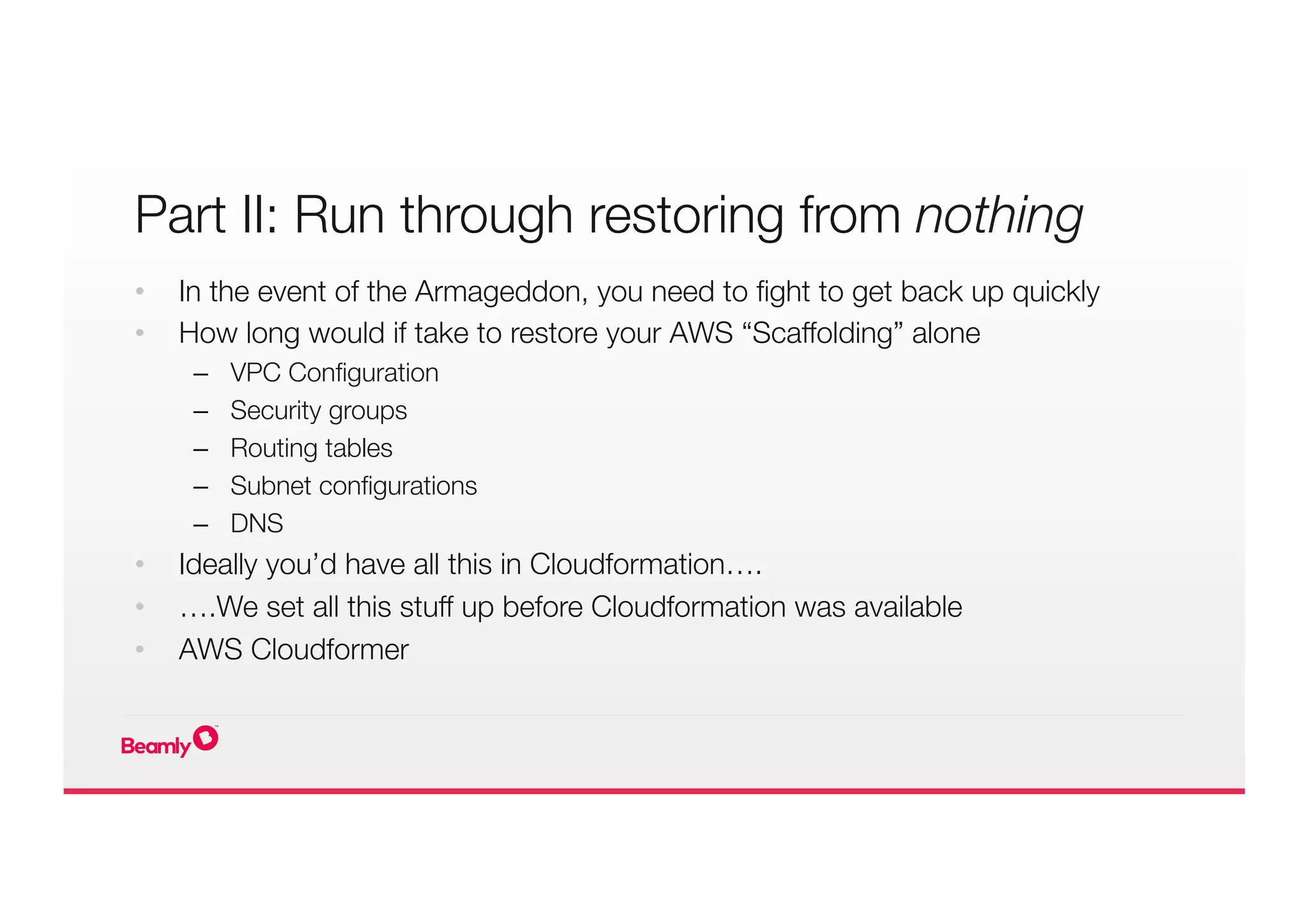Part II: Run through restoring from nothing
•  In the event of the Armageddon, you need to ﬁght to get back up quickly
•  How long would if take to restore your AWS “Scaffolding” alone
–  VPC Conﬁguration
–  Security groups
–  Routing tables
–  Subnet conﬁgurations
–  DNS
•  Ideally you’d have all this in Cloudformation….
•  ….We set all this stuff up before Cloudformation was available
•  AWS Cloudformer
 
