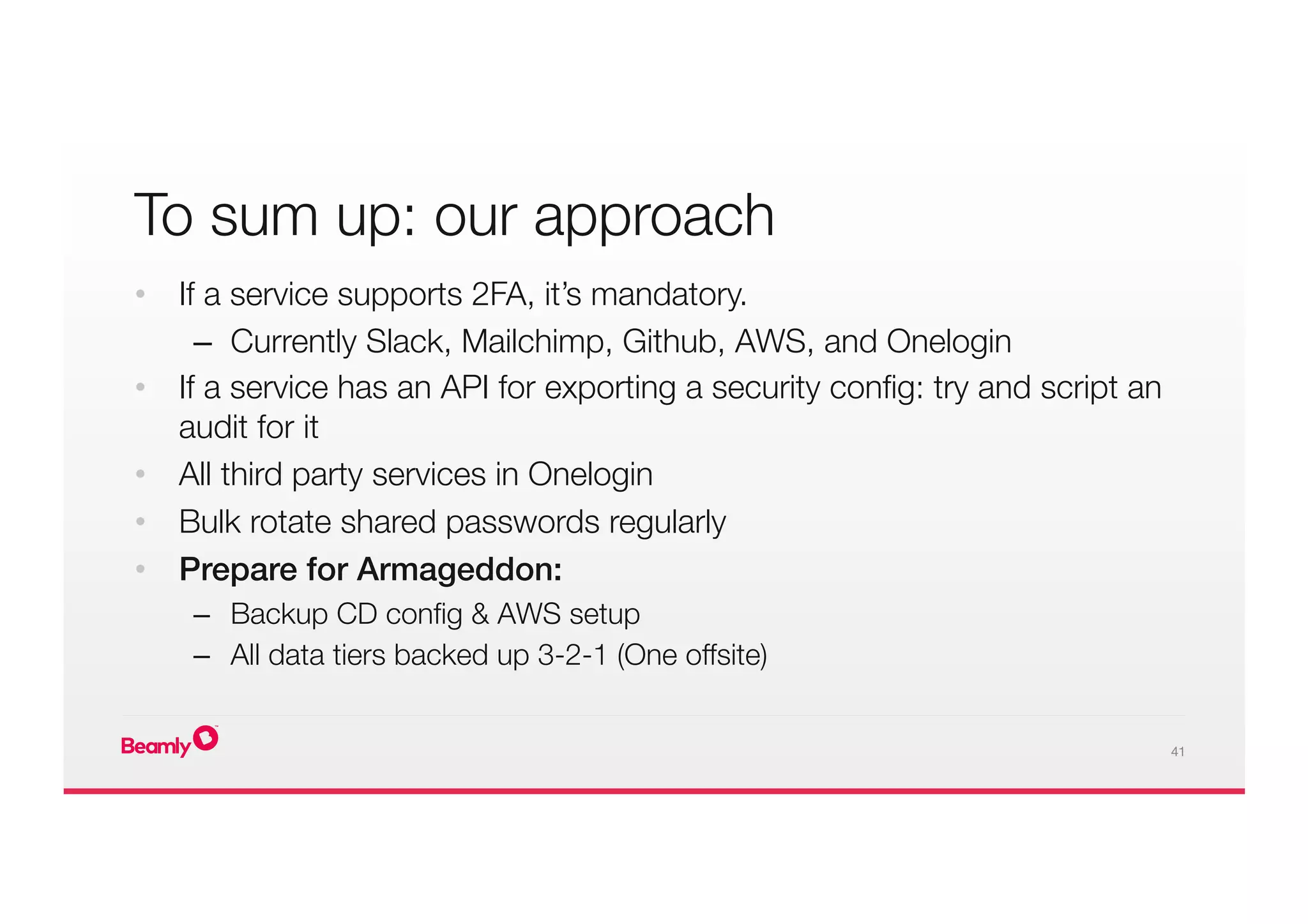 41
To sum up: our approach
•  If a service supports 2FA, it’s mandatory.
–  Currently Slack, Mailchimp, Github, AWS, and Onelogin
•  If a service has an API for exporting a security conﬁg: try and script an
audit for it
•  All third party services in Onelogin
•  Bulk rotate shared passwords regularly
•  Prepare for Armageddon:!
–  Backup CD conﬁg & AWS setup
–  All data tiers backed up 3-2-1 (One offsite)
 