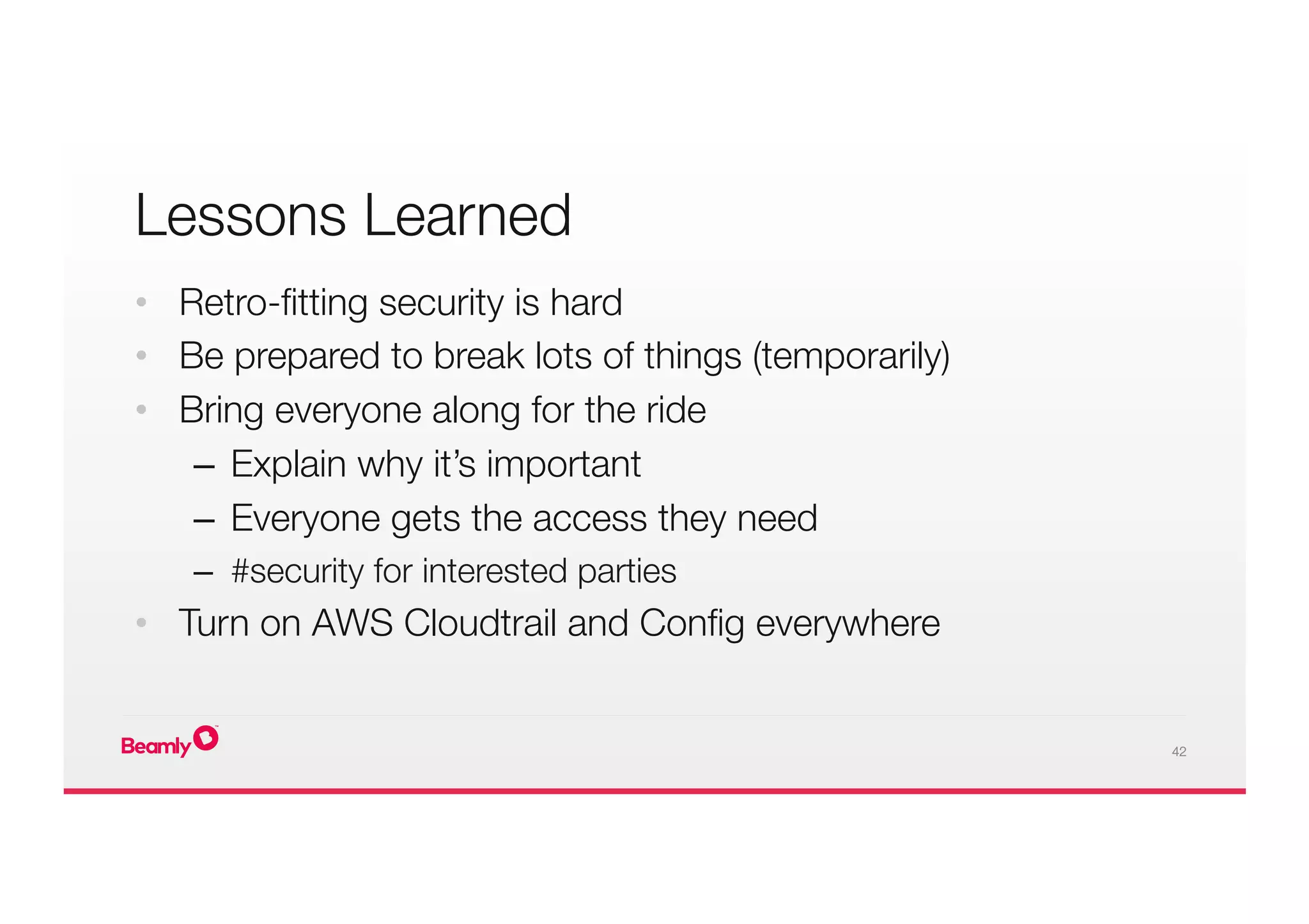 42
Lessons Learned
•  Retro-ﬁtting security is hard
•  Be prepared to break lots of things (temporarily)
•  Bring everyone along for the ride
–  Explain why it’s important
–  Everyone gets the access they need
–  #security for interested parties
•  Turn on AWS Cloudtrail and Conﬁg everywhere
 