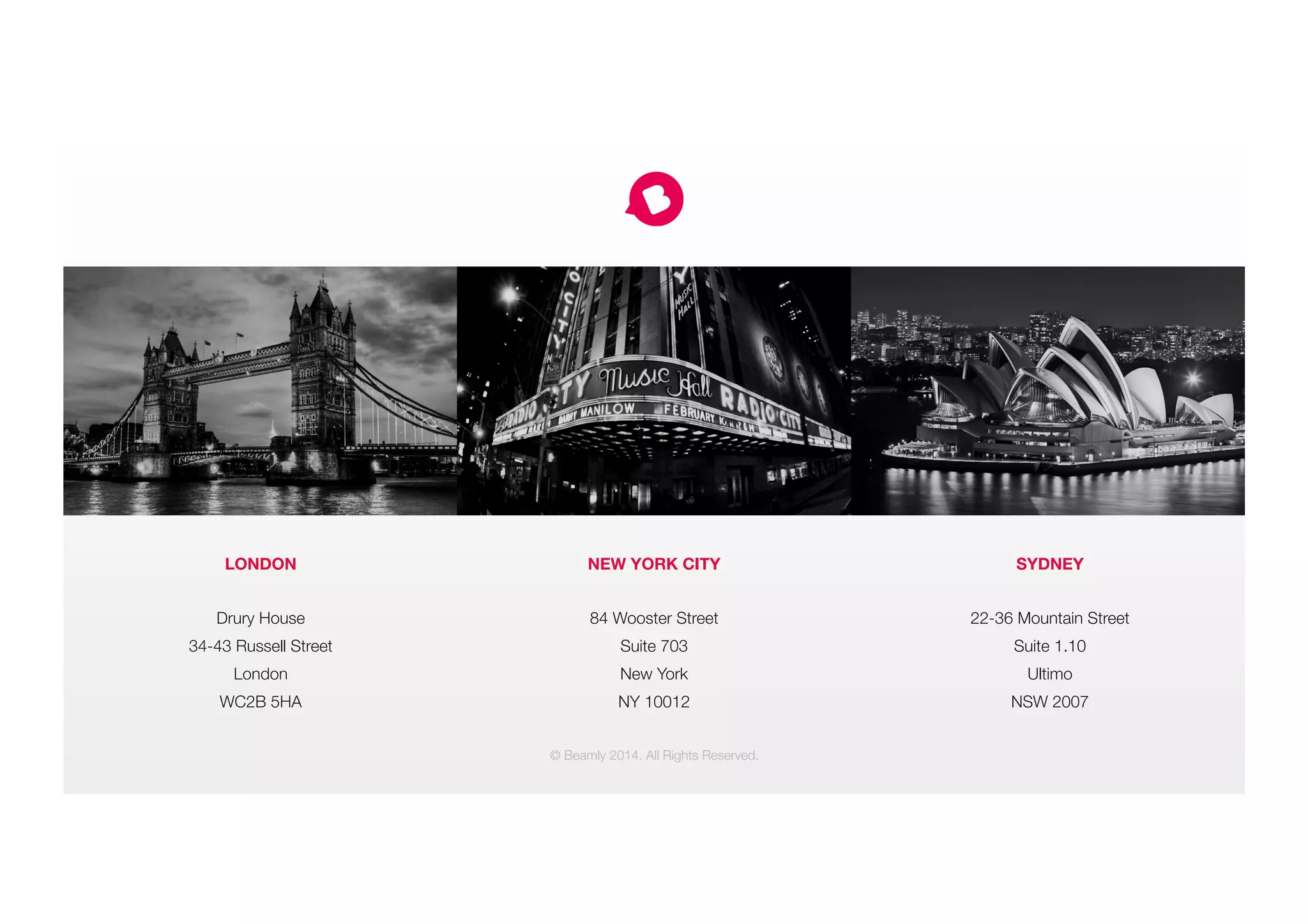 LONDON

Drury House
34-43 Russell Street
London
WC2B 5HA
NEW YORK CITY

84 Wooster Street
Suite 703
New York
NY 10012
SYDNEY

22-36 Mountain Street
Suite 1.10
Ultimo
NSW 2007
© Beamly 2014. All Rights Reserved.
 