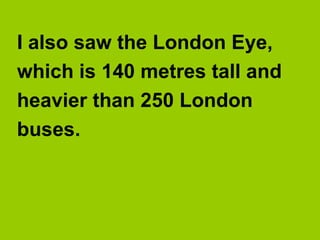 I also saw the London Eye,
which is 140 metres tall and
heavier than 250 London
buses.
 