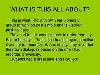 WHAT IS THIS ALL ABOUT?
   This is what I did with my Year 5 primary
group to work on past simple and talk about
past holidays.
   They had to put some pictures in order from my
Easter holidays. Then listen to a dialogue, practise
it and try to remember it. And finally, they recorded
their own dialogues based on the one I had
recorded previously.
   Students had a great time and I did too!
 